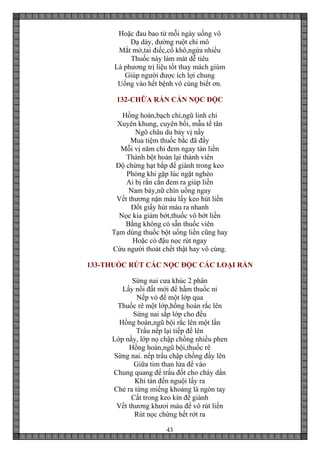 43
Hoặc đau bao tử mỗi ngày uống vô
Dạ dày, đường ruột chi mô
Mắt mờ,tai điếc,cổ khô,ngứa nhiều
Thuốc này làm mát dễ tiêu
Là phương trị liệu tốt thay mách giùm
Giúp người được ích lợi chung
Uống vào hết bệnh vô cùng biết ơn.
132-CHỮA RẮN CẮN NỌC ĐỘC
Hồng hoàn,bạch chỉ,ngũ linh chi
Xuyên khung, cuyên bối, mẫu tế tân
Ngô châu du bảy vị nầy
Mua tiệm thuốc bắc đã đầy
Mỗi vị năm chỉ đem ngay tán liền
Thành bột hoàn lại thành viên
Độ chừng hạt bắp để giành trong keo
Phòng khi gặp lúc ngặt nghèo
Ai bị rắn cắn đem ra giúp liền
Nam bảy,nữ chín uống ngay
Vết thương nặn máu lấy keo hút liền
Đốt giấy hút máu ra nhanh
Nọc kia giảm bớt,thuốc vô bớt liền
Bằng không có sẵn thuốc viên
Tạm dùng thuốc bột uống liền cũng hay
Hoặc có đậu nọc rút ngay
Cứu người thoát chết thật hay vô cùng.
133-THUỐC RÚT CÁC NỌC ĐỘC CÁC LOẠI RẮN
Sừng nai cưa khúc 2 phân
Lấy nồi đất mới để hầm thuốc ni
Nếp vỏ để một lớp qua
Thuốc rê một lớp,hồng hoàn rắc lên
Sứng nai sắp lớp cho đều
Hồng hoàn,ngũ bội rắc lên một lần
Trấu nếp lại tiếp để lên
Lớp nầy, lớp nọ chập chồng nhiều phen
Hồng hoàn,ngũ bội,thuốc rê
Sừng nai. nếp trấu chập chồng đầy lên
Giữa tim than lửa để vào
Chung quang để trấu đốt cho cháy dần
Khi tàn đến nguội lấy ra
Chẻ ra từng miếng khoảng là ngón tay
Cất trong keo kín để giành
Vết thương khươi máu để vô rút liền
Rút nọc chừng hết rớt ra
 