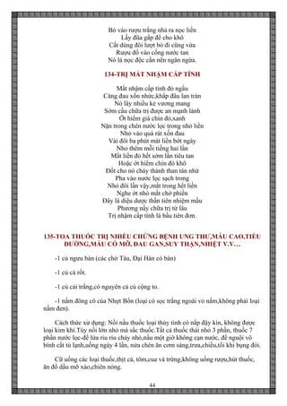 44
Bỏ vào rượu trắng nhả ra nọc liền
Lấy đũa gắp để cho khô
Cất dùng đôi lượt bỏ đi cũng vừa
Rượu đổ vào cống nước tan
Nó là nọc độc cần nên ngăn ngừa.
134-TRỊ MẮT NHẬM CẤP TÍNH
Mắt nhậm cấp tính đỏ ngầu
Càng đau xốn nhức,khắp đâu lan tràn
Nó lây nhiều kẻ vương mang
Sớm cầu chữa trị được an mạnh lành
Ớt hiểm già chín đỏ,xanh
Nặn trong chén nước lọc trong nhỏ liền
Nhỏ vào quá rát xốn đau
Vài đôi ba phút mát liền bớt ngày
Nhỏ thêm mỗi tiếng hai lần
Mắt liền đỏ hết sớm lần tiêu tan
Hoặc ớt hiểm chín đỏ khô
Đốt cho nó cháy thành than tán nhừ
Pha vào nước lọc sạch trong
Nhỏ đôi lần vậy,mắt trong hết liền
Nghe ớt nhỏ mắt chớ phiền
Đây là diệu dược thần tiên nhiệm mầu
Phương nầy chữa trị từ lâu
Trị nhậm cấp tính là bầu tiên đơn.
135-TOA THUỐC TRỊ NHIỀU CHỨNG BỆNH UNG THƯ,MÁU CAO,TIỂU
ĐƯỜNG,MÁU CÓ MỠ, ĐAU GAN,SUY THẬN,NHIỆT V.V…
-1 củ ngưu bán (các chở Tàu, Đại Hàn có bán)
-1 củ cà rốt.
-1 củ cải trắng,có nguyên cả củ cộng to.
-1 nấm đông cô của Nhựt Bổn (loại có sọc trắng ngoài vỏ nấm,không phải loại
nấm đen).
Cách thức xử dụng: Nồi nấu thuốc loại thủy tinh có nắp đậy kín, không được
loại kim khí.Tùy nồi lớn nhỏ mà sắc thuốc.Tất cả thuốc thái nhỏ 3 phần, thuốc 7
phần nước lọc-để lửa riu riu cháy nhỏ,nấu một giờ không cạn nước, để nguội vô
bình cất tủ lạnh,uống ngày 4 lần, nửa chén ăn cơm sáng,trưa,chiều,tối khi bụng đói.
Cữ uống các loại thuốc,thịt cá, tôm,cua và trứng;không uống rượu,hút thuốc,
ăn đồ dầu mỡ xào,chiên nóng.
 