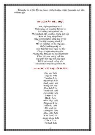 45
Bệnh nhẹ thì từ bốn đến sáu tháng, còn bệnh nặng từ tám tháng đến một năm
thì hết tuyệt.
136-GIẢI CẢM TIÊU THỰC
Một củ gừng nướng đâm đi
Một muỗng trà sống tức thì trộn vô
Hai muỗng đường cát để vào
Miếng chanh nặn sống hoà chung một bầu
Nước sôi đang nóng đổ vào
Đậy nắp mười phút uống mau tức thì
Vừa thổi vừa uống nhanh đi
Mồ hôi xuất hạn tức thì nhẹ ngay
Muốn cho kết quả kỳ tài
Đâm thêm tép tỏi để ngay lúc đầu
Chua,cay,ngọt,nóng uống vào
Phương nầy đơn giản mà mau mạnh lành
Cữ ra gió mưa, sương lạnh lẽo
Đắp chăn mền ngủ một giấc ngon
Thế là khỏe mạnh vuông tròn
Giải cảm,tiêu thực là ngon nhất đời.
137-THUỐC BẮC TRỊ TIỂU ĐƯỜNG
-Đản sâm 3 chỉ
-Thục địa 3 chỉ
-Táo nhân 3 chỉ
-Bạch thược 3 chỉ
-Bạch truật 3 chỉ
-Gừng tươi 3 lát
-Phục linh 3 chỉ
-Hoành sơn 3 chỉ
-Ngũ chi tử 3 chỉ
-Sơn trà 3 chỉ
-Bắc kỳ 3 chỉ
-Nhãn nhục 2 chỉ
-Nhục quế 2 chỉ
-Viễn chi 2 chỉ
-Hột sen 2 chỉ
-Đường qui 2 chỉ
-Khấu nhân 2 chỉ
-Cam thảo 2 chỉ
-Xuyên khung 2 chỉ
-Trần bì 2 chỉ
-Từ thạch 2 chỉ
 