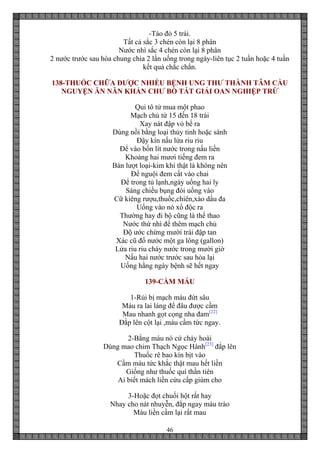 46
-Táo đỏ 5 trái.
Tất cả sắc 3 chén còn lại 8 phân
Nước nhì sắc 4 chén còn lại 8 phân
2 nước trước sau hòa chung chia 2 lần uống trong ngày-liên tục 2 tuần hoặc 4 tuần
kết quả chắc chắn.
138-THUỐC CHỮA ĐƯỢC NHIỀU BỆNH UNG THƯ THÀNH TÂM CẦU
NGUYỆN ĂN NĂN KHẨN CHƯ BỒ TÁT GIẢI OAN NGHIỆP TRỪ
Qui tô tử mua một phao
Mạch chủ từ 15 đến 18 trái
Xay nát đập vỏ bể ra
Dùng nồi bằng loại thủy tinh hoặc sành
Đậy kín nấu lửa riu riu
Để vào bốn lít nước trong nấu liền
Khoảng hai mươi tiếng đem ra
Bàn lượt loại-kim khí thật là không nên
Để nguội đem cất vào chai
Để trong tủ lạnh,ngày uống hai ly
Sáng chiều bụng đói uống vào
Cữ kiêng rượu,thuốc,chiên,xào dầu đa
Uống vào nó xổ độc ra
Thường hay đi bộ cũng là thể thao
Nước thứ nhì để thêm mạch chủ
Độ ước chừng mười trái đập tan
Xác cũ đổ nước một ga lông (gallon)
Lửa riu riu cháy nước trong mười giờ
Nấu hai nước trước sau hòa lại
Uống hằng ngày bệnh sẽ hết ngay
139-CẦM MÁU
1-Rủi bị mạch máu đứt sâu
Máu ra lai láng để đâu được cầm
Mau nhanh gọt cọng nha đam[22]
Đắp lên cột lại ,máu cầm tức ngay.
2-Bằng máu nó cứ chảy hoài
Dùng mao chim Thạch Ngọc Hành[23]
đắp lên
Thuốc rê bao kín bịt vào
Cầm máu tức khắc thật mau hết liền
Giống như thuốc quí thần tiên
Ai biết mách liền cứu cấp giùm cho
3-Hoặc đọt chuối hột rất hay
Nhay cho nát nhuyễn, đắp ngay máu trào
Máu liền cầm lại rất mau
 
