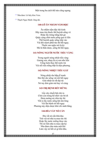 47
Một trong ba cách thế nào cũng ngưng.
[22]
Nha đam: Lô hội,Aloe Vera.
[23]
Thạch Ngọc Hành: lông dái.
140-LỠ ĂN NHẦM NẤM ĐỘC
Ăn nhằm nấm độc hãi kinh
Hãy mau tìm thuốc thổ huỳnh uống vô
Hoặc lấy tròng trắng hột gà
Quậy cùng chút nước,uống qua ói liền
Thổ huỳnh quậy uống tiếp vào
Vài đôi mươi phút tức thì hết ngay.
Thuốc sao nghe nói lạ kỳ
Mà là thần dược, uống thí hết ngay.
141-NÓNG NGƯỜI NƯỚC TIỂU VÀNG
Trong người nóng nhiệt tiểu vàng
Gương sen, nhụy,lá,vỏ sen nấu liền
Uống luôn thay thế nước trà
Vài nồi tiểu trắng thật là diệu phương.
142-NÓNG NHIỆT TIỂU GẮT
Nóng nhiệt râu bắp,rễ tranh
Hai thứ sắc uống vài nồi hết ngay
Giải nhiệt nó rất đại tài
Nó tuy đơn giản mà hay vô cùng
143-TRỊ BỆNH RÉT RỪNG
Lấy cây chuối hột chẻ ra
Chín con trùng hổ nhét vào bó đi
Đem nướng nó chín tức thì
Vắt ra lấy nước uống khi ấm lòng
Vài lần bệnh rét hết ngay
Phương này diệu dược khó chi sánh bằng.
144-ĐỈA VẮT NÓ CẮN
Đỉa vắt nó cắn khá đau
Trét vôi nó nhả ra mau tức thì
Hoặc lấy nước miếng thoa vào
Thì nó liền nhả ra mau cấp kỳ
Nha đam cầm máu một khi
Làm vậy nó hết có gì khó đâu.
 