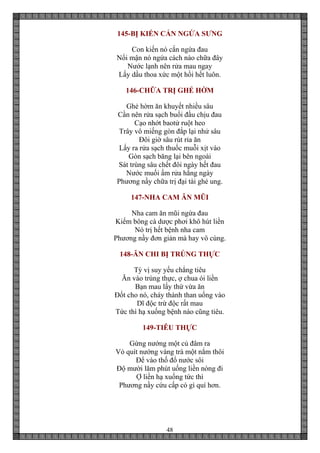 48
145-BỊ KIẾN CẮN NGỨA SƯNG
Con kiến nó cắn ngứa đau
Nổi mận nó ngứa cách nào chữa đây
Nước lạnh nên rửa mau ngay
Lấy dầu thoa xức một hồi hết luôn.
146-CHỮA TRỊ GHẺ HỜM
Ghẻ hờm ăn khuyết nhiều sâu
Cần nên rửa sạch buổi đầu chịu đau
Cạo nhớt baotử ruột heo
Trây vô miếng gòn đắp lại nhử sâu
Đôi giờ sâu rút rỉa ăn
Lấy ra rửa sạch thuốc muỗi xịt vào
Gòn sạch băng lại bên ngoài
Sát trùng sâu chết đôi ngày hết đau
Nước muối ấm rửa hằng ngày
Phương nầy chữa trị đại tài ghẻ ung.
147-NHA CAM ĂN MŨI
Nha cam ăn mũi ngứa đau
Kiếm bông cà dược phơi khô hút liền
Nó trị hết bệnh nha cam
Phương nầy đơn giản mà hay vô cùng.
148-ĂN CHI BỊ TRÚNG THỰC
Tỳ vị suy yếu chẳng tiêu
Ăn vào trùng thực, ợ chua ói liền
Bạn mau lấy thứ vừa ăn
Đốt cho nó, cháy thành than uống vào
Dĩ độc trừ độc rất mau
Tức thì hạ xuống bệnh nào cũng tiêu.
149-TIÊU THỰC
Gừng nướng một củ đâm ra
Vỏ quít nướng vàng trà một nắm thôi
Để vào thố đổ nước sôi
Độ mười lăm phút uống liền nóng đi
Ợ liền hạ xuống tức thì
Phương nầy cứu cấp có gì quí hơn.
 