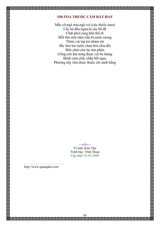 49
150-TOA THUỐC CẢM RẤT HAY
Mắc cỡ,ngũ trảo,ngà voi (cây thuốc nam)
Cây ké đầu ngựa,lá cây bồ đề
Chặt phơi rang khử thổ đi
Mỗi thứ một nắm trần bì,sanh cương
Thêm vài tép tỏi nhúm trà
Sắc làm hai nước chan hòa chia đôi
Bốn chén còn lại tám phân
Uống còn ấm nóng được vài ba thang
Bệnh cảm chắc chắn hết ngay
Phương nầy tiên dược thuốc chi sánh bằng
---o0o---
Vi tính: Kim Thư
Trình bày: Vĩnh Thoại
Cập nhật: 01-01-2008
http://www.quangduc.com
 