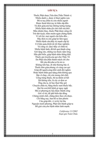 5
LỜI TỰA
Thuốc Phật dược,Tiên đơn,Thần Thánh vị
Nhiều danh y, dược sĩ thuở nghìn xưa
Đã ra tay,chữa trị cứu nhiều người
Được thoát khỏi,tay tử thần sắp đến.
Trị đơn giản,mà hay không tưởng tượng
Nhiều bệnh nhân,chỉ chờ chết mà thôi
Mầu nhiệm thay, thuốc Phật được uống rồi
Trừ dứt tuyệt, trăm muôn ngàn chứng bệnh.
Vì ích lợi, mọi người cần hiểu đến…
Hãy đem ra cứu giúp kẻ lâm nguy
Nhiều bệnh căn,thầy trị mạnh cấp kỳ
Có hiệu quả,chính do tôi thực nghiệm.
Và cũng có, Quý thầy cô chữa trị
Nhiều bệnh lành, đã kết quả thành công
Gởi tặng cho, những toa thuôc nằm lòng
Hầu phổ biến, giúp bệnh nhân thống khổ.
Thuốc gia truyền,của quí chư Thầy Tổ
Do Phật tiên,thần thánh mách chỉ cho
Để cứu đời,như ai bị rủi ro
Không tiền bạc, đi nhà thương bác sĩ.
Thuốc đơn giản,nhưng vô cùng cao quí
Giúp đỡ người,cùng khổ cảnh đói nghèo
Hoặc bệnh nhân,quá nặng,chữa không qua
Bác sĩ chạy, chỉ còn mong chờ chết.
Uống trúng thuốc, thì tự nhiên sẽ hết
Dù không tiền, lá cây cỏ đơn sơ
Ông cha ta, từ bao thuở bấy giờ
Chuyên chữa trị, bằng thuốc nam thuốc bắc.
Quí bà con,biết bệnh gì nguy ngặt
Mà có phương,trị liệu được thành công
Gởi về tôi, để phổ biến đại đồng
Chừng mình chết, chẳng đem theo chi được.
Chi bằng nay, ban bố ra làm phước
Cứu giúp đời, vì xá kỷ lợi tha
Nguyện mười phương, Phật tiên thánh giúp ta
Để giải cứu,cho bệnh nhân lành mạnh.
California 1/1/2002
Soạn giả Toàn Châu
 