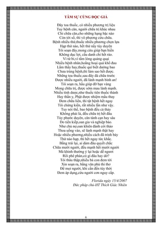 6
TÂM SỰ CÙNG ĐỘC GIẢ
Đây toa thuốc, có nhiều phương trị liệu
Tuy bệnh căn, người chữa trị khác nhau
Chỉ chữa căn,cho những hạng bậc nào
Còn tới số, thì vô phương cứu chữa.
Bệnh nhiều thứ,thuốc nhiều phương chọn lựa
Hạp thứ nào, hết thứ nấy tùy duyên
Tôi soạn đây,mong cứu giúp bạn hiền
Không dục lợi, cầu danh chi hết ráo.
Vì từ bi,vì tấm lòng quảng quại
Nhiều bệnh nhân,hoằng hoại quá khổ đau
Lắm thầy hay,thuốc quí biết dường bao
Chưa trúng bệnh,thì làm sao hết được.
Những toa thuốc,sau đây đà chữa trước
Được nhiều người, đã lành mạnh bình an!
Tôi soạn ra, hầu giúp đỡ bạn vàng
Mong chữa trị, được sớm mau lành mạnh.
Nhiều tính dược,như thuốc tiên thuốc thánh
Hay thần y, Phật được nhiệm mầu thay
Đem chữa liền, thì tật bệnh hết ngay
Tôi chứng kiến, rất nhiều lần như vậy.
Tuy nói thế, bao bệnh đều cả thảy
Không phải là, đều chữa trị hết đâu
Tùy phước duyên, căn tánh cạn hay sâu
Do tiền kiếp,oan gia và nghiệp báo.
Như chủ nợ,oan khiên đành cởi tháo
Thoa uống vào, sẽ lành mạnh thật hay
Hoặc nhiều phương,nhiều cách đã trình bày
Thứ nào hạp, thì hết ngay tức khắc.
Bằng trái lại, ai dám đâu quyết chắc
Chữa mười người, đều mạnh hết mười người
Mà khinh thường ỷ lại hoặc dễ ngươi
Rồi phê phán,có gì đâu hay dở?
Tôi thâu thập,nhiều bà con đem tới
Xin soạn ra, bằng văn phú thi thơ
Để mọi người, khi cần đến tùy thời
Đem áp dụng,cứu người cơn nguy cấp.
Florida ngày 15/4/2007
Đức pháp chủ-HT Thích Giác Nhiên
 