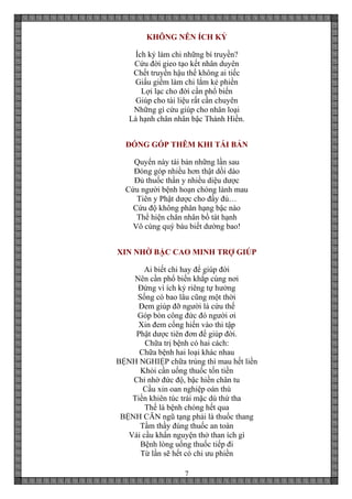 7
KHÔNG NÊN ÍCH KỶ
Ích kỷ làm chi những bí truyền?
Cứu đời gieo tạo kết nhân duyên
Chết truyền hậu thế không ai tiếc
Giấu giếm làm chi lắm kẻ phiền
Lợi lạc cho đời cần phổ biến
Giúp cho tài liệu rất cần chuyên
Những gì cứu giúp cho nhân loại
Là hạnh chân nhân bậc Thánh Hiền.
ĐÓNG GÓP THÊM KHI TÁI BẢN
Quyển này tái bản những lần sau
Đóng góp nhiều hơn thật dồi dào
Đủ thuốc thần y nhiều diệu dược
Cứu người bệnh hoạn chóng lành mau
Tiên y Phật dược cho đầy đủ…
Cứu độ không phân hạng bậc nào
Thể hiện chân nhân bồ tát hạnh
Vô cùng quý báu biết dường bao!
XIN NHỜ BẬC CAO MINH TRỢ GIÚP
Ai biết chi hay để giúp đời
Nên cần phổ biến khắp cùng nơi
Đừng vì ích kỷ riêng tự hưởng
Sống có bao lâu cũng một thời
Đem giúp đỡ người là cứu thế
Góp bòn công đức đó người ơi
Xin đem cống hiến vào thi tập
Phật dược tiên đơn để giúp đời.
Chữa trị bệnh có hai cách:
Chữa bệnh hai loại khác nhau
BỆNH NGHIỆP chữa trúng thì mau hết liền
Khỏi cần uống thuốc tốn tiền
Chỉ nhờ đức độ, bậc hiền chân tu
Cầu xin oan nghiệp oán thù
Tiền khiên túc trái mặc dù thứ tha
Thế là bệnh chóng hết qua
BỆNH CĂN ngũ tạng phải là thuốc thang
Tầm thầy đúng thuốc an toàn
Vái cầu khẩn nguyện thở than ích gì
Bệnh lòng uống thuốc tiếp đi
Từ lần sẽ hết có chi ưu phiền
 