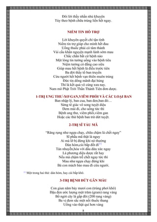 8
Đôi lời thầy nhắn nhủ khuyên
Tùy theo bệnh chữa trúng liền hết ngay.
NIỀM TIN HỖ TRỢ
Lời khuyên quyết chí tận tình
Niềm tin trợ giúp cho mình hết đau
Uống thuốc phải có tâm thành
Vái cầu khẩn nguyện mạnh lành sớm mau
Chắc chắn bất cứ bệnh nào
Một lòng tin tưởng uống vào bệnh tiêu
Niệm tưởng có đấng cao siêu
Giúp mau hết bệnh là điều trước tiên
Ba đời thầy tổ ban truyền
Cứu người hết bệnh vạn thiên muôn trùng
Đức tin dõng mãnh đại hùng
Thì là kết quả vô cùng xưa nay.
Nam mô Phật Trời Thần Thánh Tiên đơn dược.
1-TRỊ UNG THƯ-XƠ GAN,VIÊM PHỔI VÀ CÁC LOẠI BAN
Ban nhập lý, ban cua, ban đen,ban đỏ…
Sừng tê giác vô song tuyệt diệu
Đem mài đi, cho uống tức thì
Bệnh ung thư, viêm phổi,viêm gan
Hoặc các thứ bệnh ban trừ dứt tuyệt.
2-TRỊ SĨ TẨU MÃ
“Răng rụng như ngựa chạy, chữa chậm là chết ngay”
Sĩ phẫu mã thật là nguy
Ai mà lỡ bị đừng khi nó thường
Dán hòm,cùi bắp đốt đi[1]
Tán nhuyễn,hòa với dầu dừa xức ngay
Là phương diệu dược rất hay
Nếu mà chậm trễ chết ngay tức thì
Mau như ngựa chạy đừng khi
Bà con mách bảo mau đi cứu người.
[1]
Một trong hai thứ: dán hòm, hay cùi bắp khô.
3-TRỊ BỆNH ĐỨT GÂN MÁU
Con giun năm bảy mươi con (trùng phơi khô)
Đậu đen ước lượng một trăm (gram) rang vàng
Bồ ngót cây lá gấp đôi (200 rang vàng)
Ba vị đem sắc một nồi thuốc thang
Uống vào thật quí hơn vàng
 