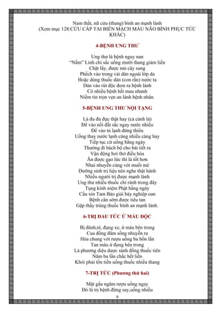 9
Nam thất, nữ cửu (thang) bình an mạnh lành
(Xem mục 128:CỨU CẤP TAI BIẾN MẠCH MÁU NÃO BÌNH PHỤC TỨC
KHẮC)
4-BỆNH UNG THƯ
Ung thư là bệnh nguy nan
“Nấm” Linh chi sắc uống mười thang giảm liền
Chặt lấy, được mủ cây sung
Phếch vào trong vải dán ngoài lớp da
Hoặc dùng thuốc dán (con rắn) nước ta
Dán vào rút độc đem ra bệnh lành
Có nhiều bệnh hết mau nhanh
Niềm tin trọn vẹn an lành bệnh nhân.
5-BỆNH UNG THƯ NỘI TẠNG
Lá đu đủ đực thật hay (cả cành lá)
Để vào nồi đất sắc ngay nước nhiều
Để vào tủ lạnh đừng thiêu
Uống thay nước lạnh càng nhiều càng hay
Tiếp tục cứ uống hằng ngày
Thường đi bách bộ cho bài tiết ra
Vận động hơi thở điều hòa
Ăn được gạo lức thì là tốt hơn
Nhai nhuyễn cùng với muối mè
Dưỡng sinh trị liệu nên nghe thật hành
Nhiều người trị được mạnh lành
Ung thư nhiều thuốc chỉ rành trong đây
Tụng kinh niệm Phật hằng ngày
Cầu xin Tam Bảo giải bày nghiệp oan
Bệnh căn sớm được tiêu tan
Gặp thầy trúng thuốc bình an mạnh lành.
6-TRỊ ĐAU TỨC Ứ MÁU ĐỘC
Bị đánh,té, đụng xe, ứ máu bên trong
Cua đồng đâm sống nhuyễn ra
Hòa chung với rượu uống ba bốn lần
Tan máu ứ đọng bên trong
Là phương diệu dược sánh đồng thuốc tiên
Năm ba lần chắc hết liền
Khỏi phải tốn tiền uống thuốc nhiều thang
7-TRỊ TỨC (Phương thứ hai)
Mật gấu ngâm rượu uống ngay
Đó là trị bệnh đừng say,uống nhiều
 