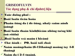GRISEOFULVIN
Tác dụng phụ & chỉ địnhtrị liệu
 Taùc duïng phuï :
 Roái loaïn tieâu hoùa
 Phaûn öùng da ( dò öùng, nhaïy caûm aùnh
saùng)
 Roái loaïn thaàn kinh(hieám nhöng taêng khi
coù röôïu)
 Roái loaïn veà maùu ( hieám)
 Chæ ñònh : PO, boâi taïi choã
 Naám moùngchaân (6-12thaùng) moùng tay 4-8
thaùng)
 Naám da ( 2-4 tuaàn),
 
