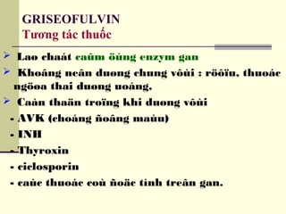 GRISEOFULVIN
Tương tác thuốc
 Laø chaát caûm öùng enzym gan
 Khoâng neân duøng chung vôùi : röôïu, thuoác
ngöøa thai duøng uoáng,
 Caàn thaän troïng khi duøng vôùi
- AVK (choáng ñoâng maùu)
- INH
- Thyroxin
- ciclosporin
- caùc thuoác coù ñoäc tính treân gan.
 
