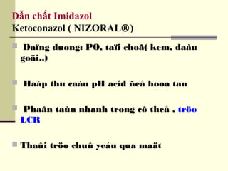 Dẫn chất Imidazol
Ketoconazol ( NIZORAL®)
 Daïng duøng: PO, taïi choã( kem, daàu
goäi..)
 Haáp thu caàn pH acid ñeå hoøa tan
 Phaân taùn nhanh trong cô theå , tröø
LCR
 Thaûi tröø chuû yeáu qua maät
 