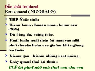 Dẫn chất Imidazol
Ketoconazol ( NIZORAL®)
 TDP-Ñoäc tính:
 Tieâu hoùa : buoàn noân, keùm aên
(20%).
 Dò öùng da, ruïng toùc.
 Roái loaïn noäi tieát ôû nam vaø nöõ,
phuï thuoäc lieàu vaø giaûm khi ngöøng
trò lieäu.
 Vieâm gan : hieám nhöng raát naëng.
 Gaây quaùi thai ôû thuù :
CCÑ ôû phuï nöõ coù thai vaø cho con
 