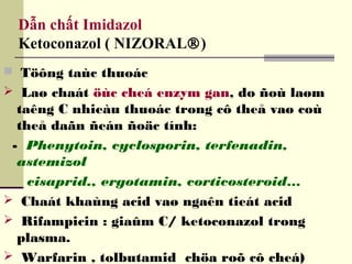 Dẫn chất Imidazol
Ketoconazol ( NIZORAL®)
 Töông taùc thuoác
 Laø chaát öùc cheá enzym gan, do ñoù laøm
taêng C nhieàu thuoác trong cô theå vaø coù
theå daãn ñeán ñoäc tính:
- Phenytoin, cyclosporin, terfenadin,
astemizol
cisaprid., ergotamin, corticosteroid…
 Chaát khaùng acid vaø ngaên tieát acid
 Rifampicin : giaûm C/ ketoconazol trong
plasma.
 Warfarin , tolbutamid chöa roõ cô cheá)
 
