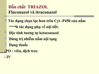 Dẫn chất TRIAZOL
Fluconazol và itraconazol
 Tác dụng chọn lọc hơn trên Cyt -P450 của nấm
ít tác dụng phụ về nội tiết.
 Độc tính tương tự ketoconazol
 Dùng trị nhiễm nấm nội tạng
 Dạng thuốc
-PO : viên, dịch treo
- IV
 