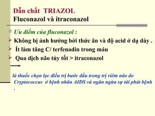 Dẫn chất TRIAZOL
Fluconazol và itraconazol
 Ưu điểm của fluconazol :
 Không bị ảnh hưởng bởi thức ăn và độ acid ở dạ dày .
 Ít làm tăng C/ terfenadin trong máu
 Qua dịch não tủy tốt > itraconazol
là thuốc chọn lọc điều trị bước đầu trong trị viêm não do
Cryptococcus ở bệnh nhân AIDS và ngăn ngừa sự tái phát bệnh
.
 