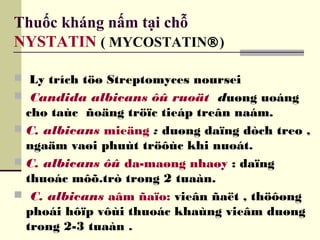 Thuốc kháng nấm tại chỗ
NYSTATIN ( MYCOSTATIN®)
 Ly trích töø Streptomyces noursei
 Candida albicans ôû ruoät duøng uoáng
cho taùc ñoäng tröïc tieáp treân naám.
 C. albicans mieäng : duøng daïng dòch treo ,
ngaäm vaøi phuùt tröôùc khi nuoát.
 C. albicans ôû da-maøng nhaøy : daïng
thuoác môõ.trò trong 2 tuaàn.
 C. albicans aâm ñaïo: vieân ñaët , thöôøng
phoái hôïp vôùi thuoác khaùng vieâm duøng
trong 2-3 tuaàn .
 
