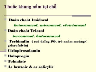 Thuốc kháng nấm tại chỗ
 Daãn chaát Imidazol
ketoconazol, miconazol, clotrimazol
 Daãn chaát Triazol
terconazol, butoconazol
 Terbinafin ( coù daïng PO, trò naám moùng<
griseofulvin)
 Ciclopiroxolamin
 Haloprogin
 Tolnafate
 Ac benzoic & ac salicylic
 