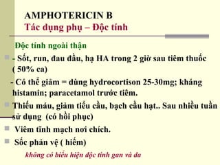 AMPHOTERICIN B
Tác dụng phụ – Độc tính
Độc tính ngoài thận
 - Sốt, run, đau đầu, hạ HA trong 2 giờ sau tiêm thuốc
( 50% ca)
- Có thể giảm = dùng hydrocortison 25-30mg; kháng
histamin; paracetamol trước tiêm.
 Thiếu máu, giảm tiểu cầu, bạch cầu hạt.. Sau nhiều tuần
sử dụng (có hồi phục)
 Viêm tĩnh mạch nơi chích.
 Sốc phản vệ ( hiếm)
không có biểu hiện độc tính gan và da
 