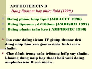 AMPHOTERICIN B
Dạng liposom hay phức lipid (1990s)
 Daïng phöùc hôïp lipid (ABELCET 1996)
 Daïng liposom ; d<100nm (AMBISOM 1997)
 Daïng phaân taùn keo ( AMPHOTEC 1996)
 laø caùc daïng tieâm IV giuùp thuoác deã
dung naïp hôn vaø giaûm ñoäc tính treân
thaän.
 Chæ ñònh trong caùc tröôøng hôïp suy thaän,
khoâng dung naïp hay thaát baïi vôùi daïng
amphotericin B coå ñieån .
 