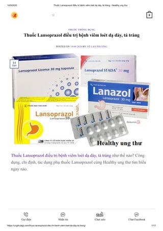 14/9/2020 Thuốc Lansoprazol điều trị bệnh viêm loét dạ dày, tá tràng - Healthy ung thư
https://ungthulagi.com/thuoc-lansoprazol-dieu-tri-benh-viem-loet-da-day-ta-trang/ 1/17
Thuốc Lansoprazol điều trị bệnh viêm loét dạ dày, tá tràng
POSTED ON 14/09/2020 BY VÕ LAN PHƯƠNG
Thuốc Lansoprazol điều trị bệnh viêm loét dạ dày, tá tràng như thế nào? Công
dụng, chỉ định, tác dụng phụ thuốc Lansoprazol cùng Healthy ung thư tìm hiểu
ngay nào.
THUỐC THÔNG DỤNG
14
Th9
 0
Gọi điện Nhắn tin Chat zalo Chat Facebook
 