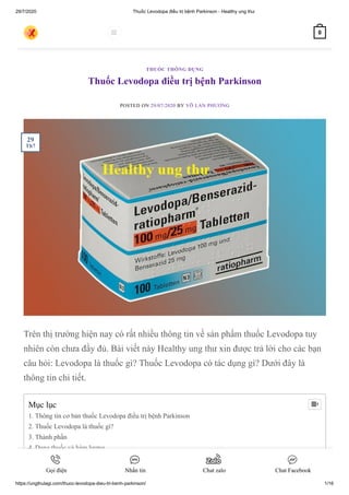 29/7/2020 Thuốc Levodopa điều trị bệnh Parkinson - Healthy ung thư
https://ungthulagi.com/thuoc-levodopa-dieu-tri-benh-parkinson/ 1/16
Thuốc Levodopa điều trị bệnh Parkinson
POSTED ON 29/07/2020 BY VÕ LAN PHƯƠNG
Trên thị trường hiện nay có rất nhiều thông tin về sản phẩm thuốc Levodopa tuy
nhiên còn chưa đầy đủ. Bài viết này Healthy ung thư xin được trả lời cho các bạn
câu hỏi: Levodopa là thuốc gì? Thuốc Levodopa có tác dụng gì? Dưới đây là
thông tin chi tiết.
THUỐC THÔNG DỤNG
Mục lục
1. Thông tin cơ bản thuốc Levodopa điều trị bệnh Parkinson
2. Thuốc Levodopa là thuốc gì?
3. Thành phần
4. Dạng thuốc và hàm lượng
5. Chỉ định điều trị Levodopa
6. Những ai không nên dùng Levodopa

29
Th7
 0
Gọi điện Nhắn tin Chat zalo Chat Facebook
 
