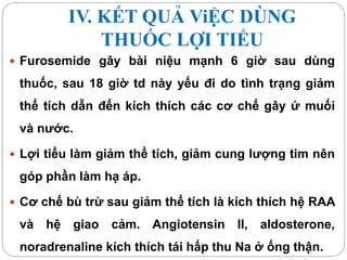 IV. KẾT QUẢ ViỆC DÙNG
THUỐC LỢI TIỂU
 Furosemide gây bài niệu mạnh 6 giờ sau dùng
thuốc, sau 18 giờ td này yếu đi do tình trạng giảm
thể tích dẫn đến kích thích các cơ chế gây ứ muối
và nước.
 Lợi tiểu làm giảm thể tích, giảm cung lượng tim nên
góp phần làm hạ áp.
 Cơ chế bù trừ sau giảm thể tích là kích thích hệ RAA
và hệ giao cảm. Angiotensin II, aldosterone,
noradrenaline kích thích tái hấp thu Na ở ống thận.
 