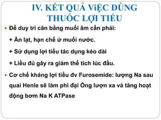 IV. KẾT QUẢ ViỆC DÙNG
THUỐC LỢI TIỂU
 Để duy trì cân bằng muối âm cần phải:
+ Ăn lạt, hạn chế ứ muối nước.
+ Sử dụng lợi tiểu tác dụng kéo dài
+ Liều đủ gây ra giảm thể tích lúc đầu.
 Cơ chế kháng lợi tiểu đv Furosemide: lượng Na sau
quai Henle sẽ làm phì đại Ống lượn xa và tăng hoạt
động bơm Na K ATPase
 