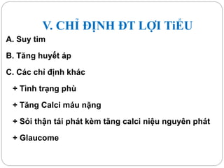 V. CHỈ ĐỊNH ĐT LỢI TiỂU
A. Suy tim
B. Tăng huyết áp
C. Các chỉ định khác
+ Tình trạng phù
+ Tăng Calci máu nặng
+ Sỏi thận tái phát kèm tăng calci niệu nguyên phát
+ Glaucome
 