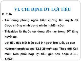 VI. CHỈ ĐỊNH ĐT LỢI TiỂU
B. THA
- Tác dụng phòng ngừa biến chứng tim mạch đã
được chứng minh trong nhiều nghiên cứu.
- Thiazides là thuốc sử dụng đầu tay trong ĐT tăng
huyết áp.
- Lợi tiểu đặc biệt hiệu quả ở người lớn tuổi, da đen
- Hydrochlorothiazides 12.5-25mg/ngày. Theo dõi Kali
máu. Nên phối hợp lợi tiểu giữ Kali hoặc ACEI,
ARA2.
 