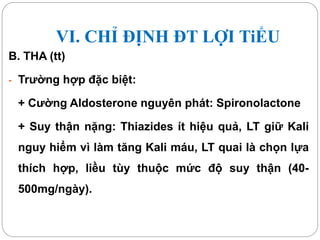 VI. CHỈ ĐỊNH ĐT LỢI TiỂU
B. THA (tt)
- Trường hợp đặc biệt:
+ Cường Aldosterone nguyên phát: Spironolactone
+ Suy thận nặng: Thiazides ít hiệu quả, LT giữ Kali
nguy hiểm vì làm tăng Kali máu, LT quai là chọn lựa
thích hợp, liều tùy thuộc mức độ suy thận (40-
500mg/ngày).
 
