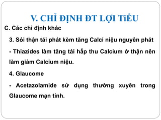 V. CHỈ ĐỊNH ĐT LỢI TiỂU
C. Các chỉ định khác
3. Sỏi thận tái phát kèm tăng Calci niệu nguyên phát
- Thiazides làm tăng tái hấp thu Calcium ở thận nên
làm giảm Calcium niệu.
4. Glaucome
- Acetazolamide sử dụng thường xuyên trong
Glaucome mạn tính.
 