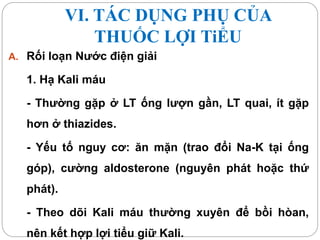 VI. TÁC DỤNG PHỤ CỦA
THUỐC LỢI TiỂU
A. Rối loạn Nước điện giải
1. Hạ Kali máu
- Thường gặp ở LT ống lượn gần, LT quai, ít gặp
hơn ở thiazides.
- Yếu tố nguy cơ: ăn mặn (trao đổi Na-K tại ống
góp), cường aldosterone (nguyên phát hoặc thứ
phát).
- Theo dõi Kali máu thường xuyên để bồi hòan,
nên kết hợp lợi tiểu giữ Kali.
 