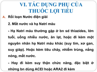VI. TÁC DỤNG PHỤ CỦA
THUỐC LỢI TiỂU
A. Rối loạn Nước điện giải
2. Mất nước và hạ Natri máu
- Hạ Natri máu thường gặp ở bn sd thiazides, lớn
tuổi, uống nhiều nước, ăn lạt, hoặc đi kèm một
nguyên nhân hạ Natri máu khác (suy tim, xơ gan,
suy giáp). Hoặc kèm tiêu chảy, nhiễm trùng, nắng
nóng, mất nước.
- Hay đi kèm suy thận chức năng, đặc biệt ở
những bn dùng ACEI hoặc ARA2 đi kèm
 