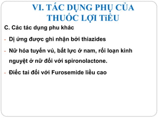 VI. TÁC DỤNG PHỤ CỦA
THUỐC LỢI TiỂU
C. Các tác dụng phu khác
- Dị ứng được ghi nhận bởi thiazides
- Nữ hóa tuyến vú, bất lực ở nam, rối loạn kinh
nguyệt ở nữ đối với spironolactone.
- Điếc tai đối với Furosemide liều cao
 