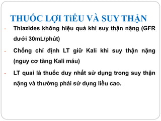 THUỐC LỢI TiỂU VÀ SUY THẬN
- Thiazides không hiệu quả khi suy thận nặng (GFR
dưới 30mL/phút)
- Chống chỉ định LT giữ Kali khi suy thận nặng
(nguy cơ tăng Kali máu)
- LT quai là thuốc duy nhất sử dụng trong suy thận
nặng và thường phải sử dụng liều cao.
 