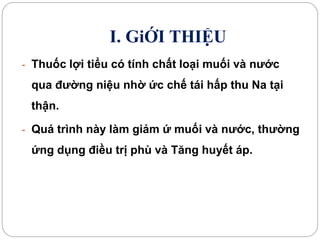 I. GiỚI THIỆU
- Thuốc lợi tiểu có tính chất loại muối và nước
qua đường niệu nhờ ức chế tái hấp thu Na tại
thận.
- Quá trình này làm giảm ứ muối và nước, thường
ứng dụng điều trị phù và Tăng huyết áp.
 