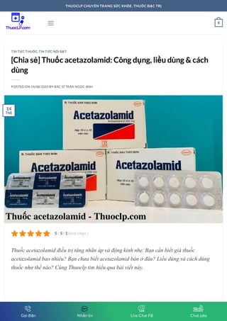 [Chia sẻ] Thuốc acetazolamid: Công dụng, liều dùng & cách
dùng
POSTED ON 14/08/2020 BY BÁC SĨ TRẦN NGỌC ANH
Thuốc acetazolamid điều trị tăng nhãn áp và động kinh nhẹ. Bạn cần biết giá thuốc
acetazolamid bao nhiêu? Bạn chưa biết acetazolamid bán ở đâu? Liều dùng và cách dùng
thuốc như thế nào? Cùng Thuoclp tìm hiểu qua bài viết này.
TIN TỨC THUỐC, TIN TỨC NỔI BẬT
5 5 1/ ( bình chọn )
14
Th8
 0
THUOCLP CHUYÊN TRANG SỨC KHỎE, THUỐC ĐẶC TRỊ
Gọi điện Nhắn tin Live Chat FB Chat zalo
 