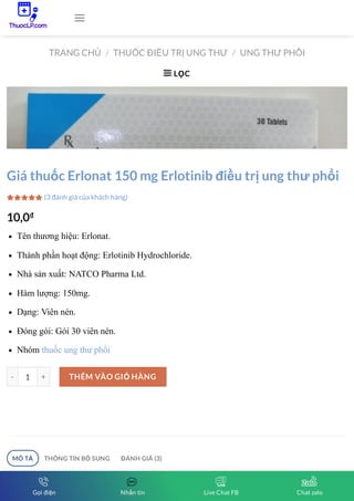 TRANG CHỦ THUỐC ĐIỀU TRỊ UNG THƯ UNG THƯ PHỔI
/ /
LỌC

Erlonat 150mg Erlotinib điều trị ung thư phổi. Giá thuốc Erlonat 150 mg bao nhiêu?
Mua thuốc ở đâu? Vui lòng liên hệ ThuocLP Vietnamese health để được tư vấn miễn
Giá thuốc Erlonat 150 mg Erlotinib điều trị ung thư phổi
10,0₫
Tên thương hiệu: Erlonat.
Thành phần hoạt động: Erlotinib Hydrochloride.
Nhà sản xuất: NATCO Pharma Ltd.
Hàm lượng: 150mg.
Dạng: Viên nén.
Đóng gói: Gói 30 viên nén.
Nhóm thuốc ung thư phổi
1
(3 đánh giá của khách hàng)



-
- +
+ THÊM VÀO GIỎ HÀNG
MÔ TẢ THÔNG TIN BỔ SUNG ĐÁNH GIÁ (3)

Gọi điện Nhắn tin Live Chat FB Chat zalo
 