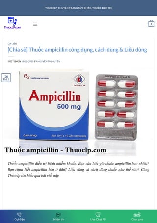 [Chia sẻ] Thuốc ampicillin công dụng, cách dùng & Liều dùng
POSTED ON 16/12/2020 BY NGUYỄN THỊ HUYỀN
Thuốc ampicillin điều trị bệnh nhiễm khuẩn. Bạn cần biết giá thuốc ampicillin bao nhiêu?
Bạn chưa biết ampicillin bán ở đâu? Liều dùng và cách dùng thuốc như thế nào? Cùng
Thuoclp tìm hiểu qua bài viết này.
DA LIỄU
16
Th12
 0
THUOCLP CHUYÊN TRANG SỨC KHỎE, THUỐC ĐẶC TRỊ
Gọi điện Nhắn tin Live Chat FB Chat zalo
 