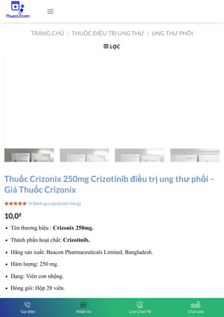 TRANG CHỦ THUỐC ĐIỀU TRỊ UNG THƯ UNG THƯ PHỔI
/ /
LỌC

Thuốc Crizonix 250mg Crizotinib điều trị ung thư phổi –
Giá Thuốc Crizonix
10,0₫
Tên thương hiệu : Crizonix 250mg.
Thành phần hoạt chất: Crizotinib.
Hãng sản xuất: Beacon Pharmaceuticals Limited, Bangladesh.
Hàm lượng: 250 mg.
Dạng: Viên con nhộng.
Đóng gói: Hộp 28 viên.
Nhóm thuốc ung thư phổi.
(4 đánh giá của khách hàng)




Gọi điện Nhắn tin Live Chat FB Chat zalo
 