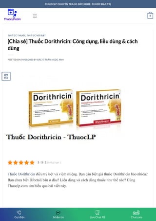 [Chia sẻ] Thuốc Dorithricin: Công dụng, liều dùng & cách
dùng
POSTED ON 09/09/2020 BY BÁC SĨ TRẦN NGỌC ANH
Thuốc Dorithricin điều trị loét và viêm miệng. Bạn cần biết giá thuốc Dorithricin bao nhiêu?
Bạn chưa biết Dibetali bán ở đâu? Liều dùng và cách dùng thuốc như thế nào? Cùng
Thuoclp.com tìm hiểu qua bài viết này.
TIN TỨC THUỐC, TIN TỨC NỔI BẬT
5 5 1/ ( bình chọn )
09
Th9
 0
THUOCLP CHUYÊN TRANG SỨC KHỎE, THUỐC ĐẶC TRỊ
Gọi điện Nhắn tin Live Chat FB Chat zalo
 