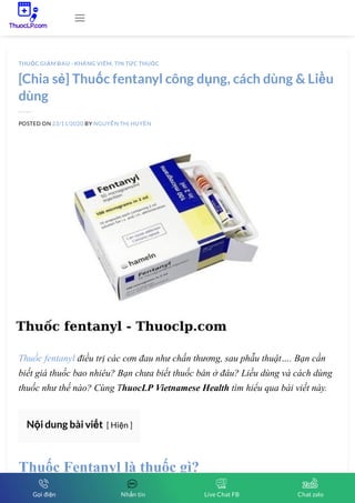 [Chia sẻ] Thuốc fentanyl công dụng, cách dùng & Liều
dùng
POSTED ON 23/11/2020 BY NGUYỄN THỊ HUYỀN
Thuốc fentanyl điều trị các cơn đau như chấn thương, sau phẫu thuật…. Bạn cần
biết giá thuốc bao nhiêu? Bạn chưa biết thuốc bán ở đâu? Liều dùng và cách dùng
thuốc như thế nào? Cùng ThuocLP Vietnamese Health tìm hiểu qua bài viết này.
Nội dung bài viết [ Hiện ]
Thuốc Fentanyl là thuốc gì?
THUỐC GIẢM ĐAU - KHÁNG VIÊM, TIN TỨC THUỐC

Gọi điện Nhắn tin Live Chat FB Chat zalo
 