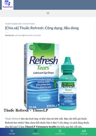 [Chia sẻ] Thuốc Refresh: Công dụng, liều dùng
POSTED ON 16/09/2020 BY NGUYỄN THỊ HUYỀN
Thuốc Refresh làm dịu kích ứng và khó chịu do khô mắt. Bạn cần biết giá thuốc
Refresh bao nhiêu? Bạn chưa biết thuốc bán ở đâu? Liều dùng và cách dùng thuốc
như thế nào? Cùng ThuocLP Vietnamese health tìm hiểu qua bài viết này.
THUỐC TRỊ BỆNH MẮT, TIN TỨC THUỐC

Gọi điện Nhắn tin Live Chat FB Chat zalo
 