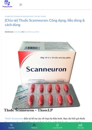 [Chia sẻ] Thuốc Scanneuron: Công dụng, liều dùng &
cách dùng
POSTED ON 17/09/2020 BY NGUYỄN THỊ HUYỀN
Thuốc Scanneuron điều trị hỗ trợ các rối loạn hệ thần kinh. Bạn cần biết giá thuốc
Scanneuron bao nhiêu? Bạn chưa biết thuốc bán ở đâu? Liều dùng và cách dùng
thuốc như thế nào? Cùng ThuocLP Vietnamese health tìm hiểu qua bài viết này.
THUỐC BỔ, VITAMIN VÀ KHOÁNG CHẤT, TIN TỨC THUỐC

Gọi điện Nhắn tin Live Chat FB Chat zalo
 
