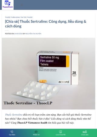 [Chia sẻ] Thuốc Sertraline: Công dụng, liều dùng &
cách dùng
POSTED ON 24/09/2020 BY NGUYỄN THỊ HUYỀN
Thuốc Sertraline điều trị rối loạn trầm cảm nặng. Bạn cần biết giá thuốc Sertraline
bao nhiêu? Bạn chưa biết thuốc bán ở đâu? Liều dùng và cách dùng thuốc như thế
nào? Cùng ThuocLP Vietnamese health tìm hiểu qua bài viết này.
THUỐC THẦN KINH, TIN TỨC THUỐC

Gọi điện Nhắn tin Live Chat FB Chat zalo
 