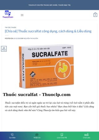 [Chia sẻ] Thuốc sucralfat công dụng, cách dùng & Liều dùng
POSTED ON 23/12/2020 BY NGUYỄN THỊ HUYỀN
Thuốc sucralfat điều trị và ngăn ngừa sự trở lại của loét tá tràng (vết loét nằm ở phần đầu
tiên của ruột non). Bạn cần biết giá thuốc bao nhiêu? Bạn chưa biết bán ở đâu? Liều dùng
và cách dùng thuốc như thế nào? Cùng Thuoclp tìm hiểu qua bài viết này.
TIN TỨC THUỐC
23
Th12
 0
THUOCLP CHUYÊN TRANG SỨC KHỎE, THUỐC ĐẶC TRỊ
Gọi điện Nhắn tin Live Chat FB Chat zalo
 