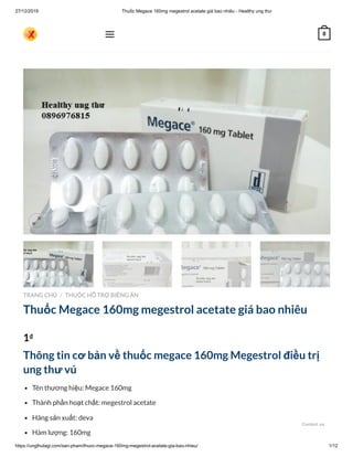 27/12/2019 Thuốc Megace 160mg megestrol acetate giá bao nhiêu - Healthy ung thư
https://ungthulagi.com/san-pham/thuoc-megace-160mg-megestrol-acetate-gia-bao-nhieu/ 1/12
TRANG CHỦ THUỐC HỖ TRỢ BIẾNG ĂN
Thuốc Megace 160mg megestrol acetate giá bao nhiêu
1₫
Thông tin cơ bản về thuốc megace 160mg Megestrol điều trị
ung thư vú
Tên thương hiệu: Megace 160mg
Thành phần hoạt chất: megestrol acetate
Hãng sản xuất: deva
Hàm lượng: 160mg
/

 0
Contact us
 