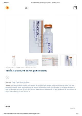 18/5/2020 Thuốc Mixtard 30 FlexPen giá bao nhiêu? - Healthy ung thư
https://ungthulagi.com/san-pham/thuoc-mixtard-30-flexpen-gia-bao-nhieu/ 1/15
TRANG CHỦ THUỐC ĐIỀU TRỊ TIỂU ĐƯỜNG
Thuốc Mixtard 30 FlexPen giá bao nhiêu?
Danh mục: Thuốc, Thuốc điều trị tiểu đường
Từ khóa: cách dùng Mixtard 30, chỉ định thuốc Mixtard 30, cơ chế hoạt động Mixtard 30, Cơ chế tác dụng của insulin, công dụng
Mixtard 30, Giá thuốc insulin, liều dùng Mixtard 30, Mixtard 30, Mixtard 30 có mấy loại, Mixtard 30 giá bao nhiêu, Mixtard 30 là
thuốc gì, Mixtard 30 mua ở đâu, mixtard 30/70, Mixtard 50 HM, mixtard 50 hm 40ui/ml, tác dụng phụ Mixtard 30, thuốc mixtard 30
flexpen 100iu/ml, tương tác thuốc Mixtard 30
/

MÔ TẢ
 0
Contact us
 