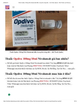 28/6/2019 Thuốc Opdivo 100mg/10ml Nivolumab điều trị ung thư trúng đích – Giá Thuốc Opdivo - Nhà Thuốc Lan Phương
https://nhathuoclanphuong.com/san-pham/thuoc-opdivo-100mg-10ml-nivolumab-dieu-tri-ung-thu-trung-dich-gia-thuoc-opdivo/ 10/16
Thuốc Opdivo 100mg/10ml Nivolumab điều trị ung thư trúng đích – Giá Thuốc Opdivo
Thuốc Opdivo 100mg/10ml Nivolumab giá bao nhiêu?
Để biết giá thuốc Opdivo 100mg/10ml Nivolumab bao nhiêu? Vui lòng BÌNH LUẬN bên dưới
hoặc Liên hệ Nhà thuốc Lan Phương 0901771516 / 0933049874 (Zalo/ Facebook/ Viber/
Whatsapp) mua bán thuốc biệt dược tại Tp HCM, Hà nội, Tp Đà Nẵng, Tp Cần Thơ,… toàn quốc
Thuốc Opdivo 100mg/10ml Nivolumab mua bán ở đâu?
Để biết địa chỉ mua bán thuốc Opdivo 100mg/10ml nivolumab ở đâu? Vui lòng BÌNH LUẬN
bên dưới hoặc Liên hệ Nhà thuốc Lan Phương 0901771516 / 0933049874 (Zalo/ Facebook/
Viber/ Whatsapp) mua bán thuốc biệt dược tại Tp HCM, Hà nội, Tp Đà Nẵng, Tp Cần Thơ,…
toàn quốc
 
 