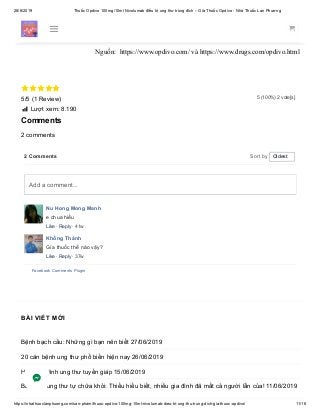 28/6/2019 Thuốc Opdivo 100mg/10ml Nivolumab điều trị ung thư trúng đích – Giá Thuốc Opdivo - Nhà Thuốc Lan Phương
https://nhathuoclanphuong.com/san-pham/thuoc-opdivo-100mg-10ml-nivolumab-dieu-tri-ung-thu-trung-dich-gia-thuoc-opdivo/ 11/16
5 (100%) 2 vote[s]
Vui lòng BÌNH LUẬN bên dưới để chúng tôi giải đáp về Thuốc Opdivo
100mg/10ml Nivolumab điều trị ung thư trúng đích – Giá Thuốc Opdivo
Nguồn: https://www.opdivo.com/ và https://www.drugs.com/opdivo.html

5/5 (1 Review)
 Lượt xem: 8.190
Comments
2 comments
2 Comments Sort by
Nu Hong Mong Manh
e chua hiểu
Like · Reply · 41w
Khổng Thành
Gía thuốc thế nào vậy?
Like · Reply · 37w
Facebook Comments Plugin
Oldest
Add a comment...
BÀI VIẾT MỚI
Bệnh bạch cầu: Những gì bạn nên biết 27/06/2019
20 căn bệnh ung thư phổ biến hiện nay 26/06/2019
Hiểu về bệnh ung thư tuyến giáp 15/06/2019
Bác sĩ bị ung thư tự chữa khỏi: Thiếu hiểu biết, nhiều gia đình đã mất cả người lẫn của! 11/06/2019
 
 